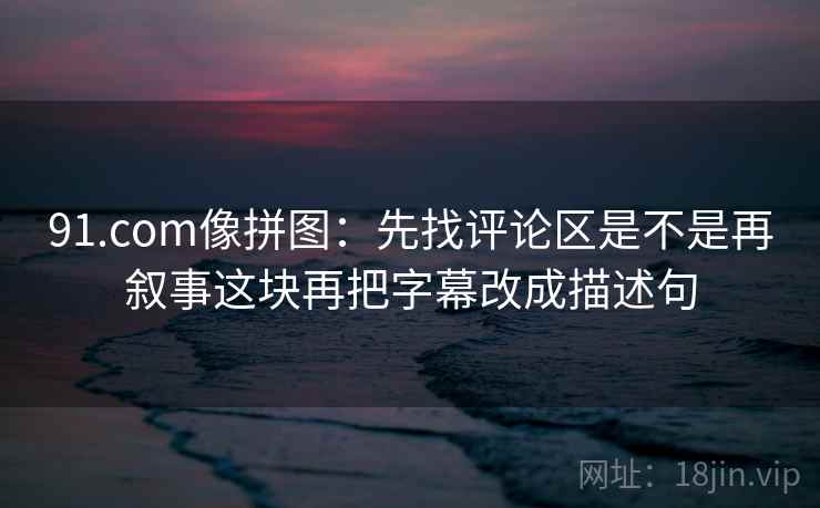 91.com像拼图：先找评论区是不是再叙事这块再把字幕改成描述句