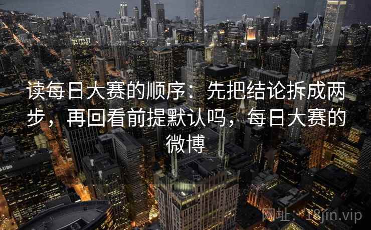 读每日大赛的顺序：先把结论拆成两步，再回看前提默认吗，每日大赛的微博