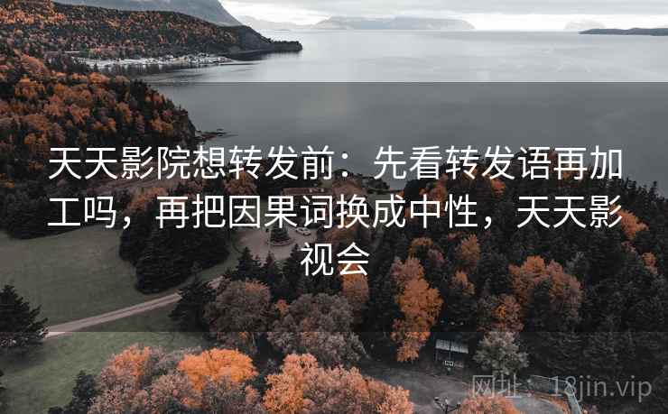 天天影院想转发前：先看转发语再加工吗，再把因果词换成中性，天天影视会