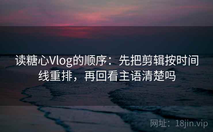 读糖心Vlog的顺序：先把剪辑按时间线重排，再回看主语清楚吗