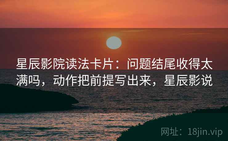 星辰影院读法卡片：问题结尾收得太满吗，动作把前提写出来，星辰影说