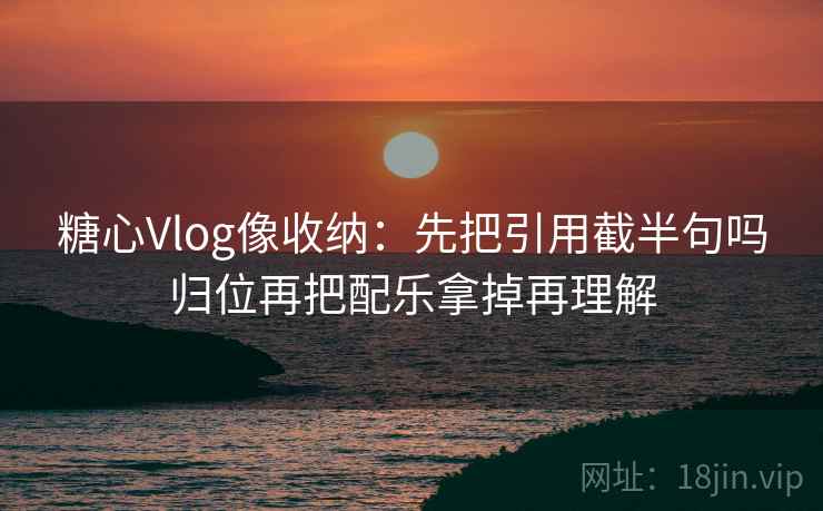 糖心Vlog像收纳：先把引用截半句吗归位再把配乐拿掉再理解