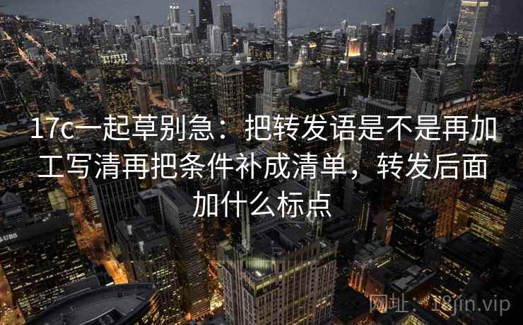 17c一起草别急：把转发语是不是再加工写清再把条件补成清单，转发后面加什么标点