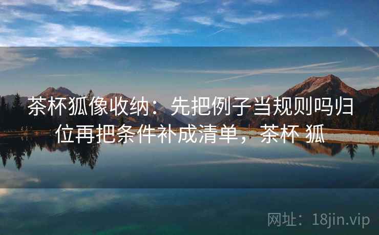 茶杯狐像收纳：先把例子当规则吗归位再把条件补成清单，茶杯 狐