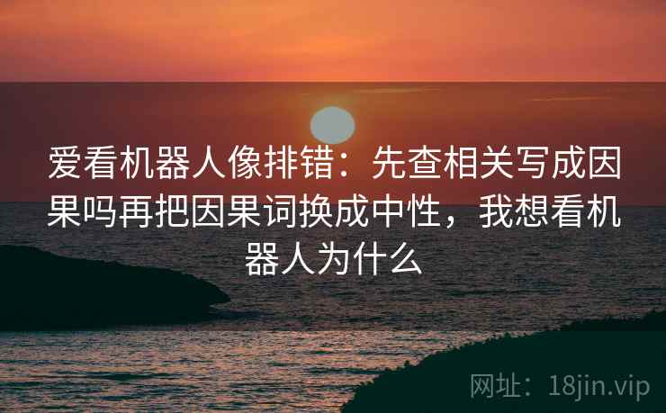 爱看机器人像排错：先查相关写成因果吗再把因果词换成中性，我想看机器人为什么