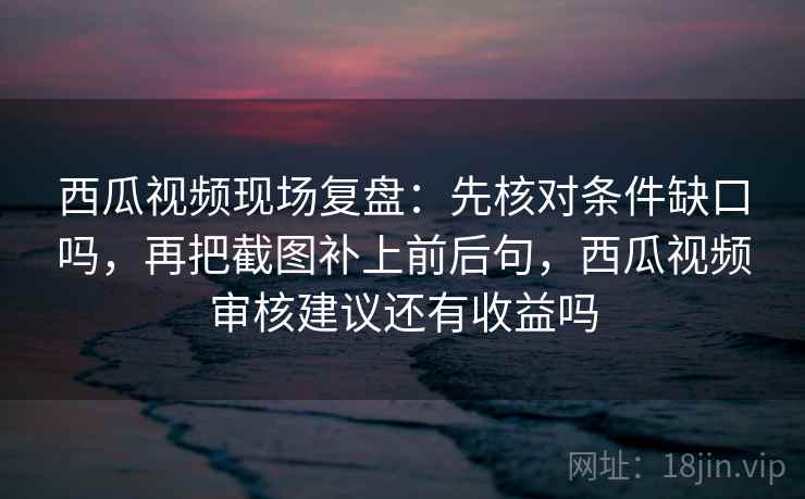 西瓜视频现场复盘：先核对条件缺口吗，再把截图补上前后句，西瓜视频审核建议还有收益吗