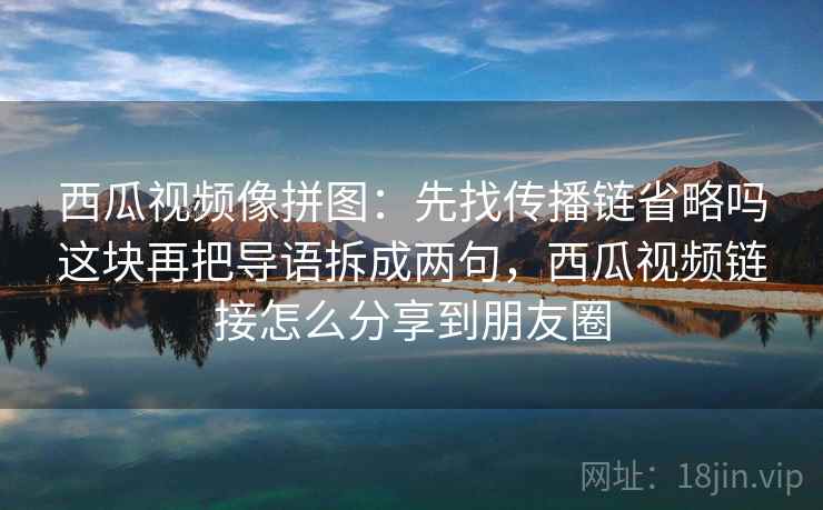 西瓜视频像拼图：先找传播链省略吗这块再把导语拆成两句，西瓜视频链接怎么分享到朋友圈