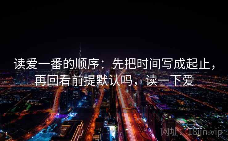 读爱一番的顺序：先把时间写成起止，再回看前提默认吗，读一下爱