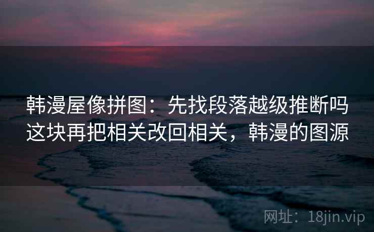 韩漫屋像拼图：先找段落越级推断吗这块再把相关改回相关，韩漫的图源