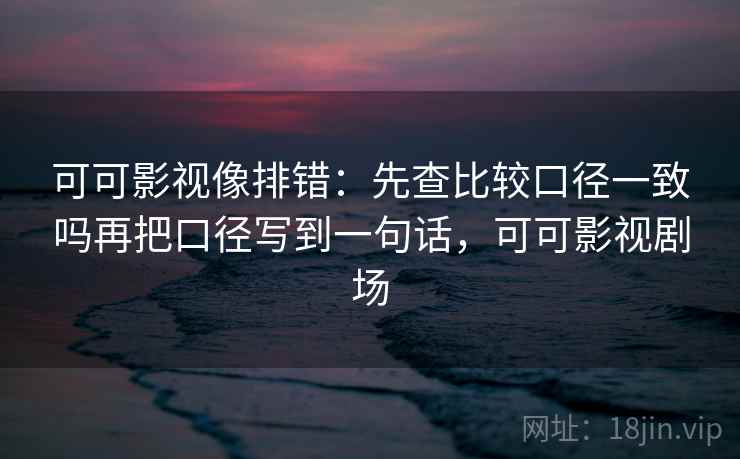 可可影视像排错：先查比较口径一致吗再把口径写到一句话，可可影视剧场