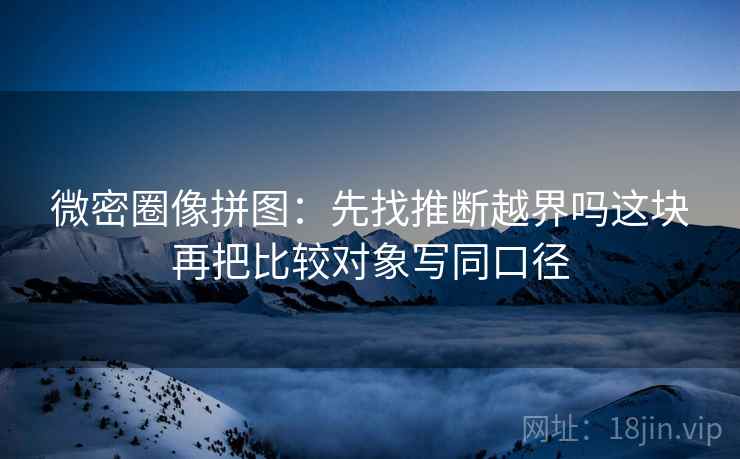 微密圈像拼图：先找推断越界吗这块再把比较对象写同口径