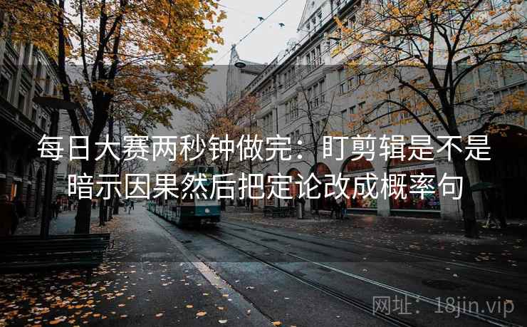 每日大赛两秒钟做完：盯剪辑是不是暗示因果然后把定论改成概率句
