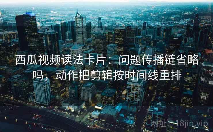 西瓜视频读法卡片:问题传播链省略吗,动作把剪辑按时间线重排 西瓜视频读法卡片:问题传播链省略吗,动作把剪辑按时间线重排