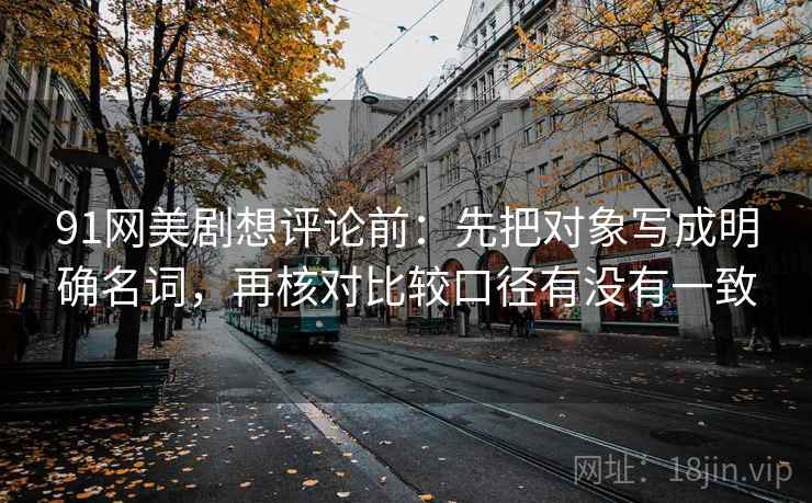 91网美剧想评论前:先把对象写成明确名词,再核对比较口径有没有一致 91网美剧想评论前:先把对象写成明确名词,再核对比较口径有没有一致