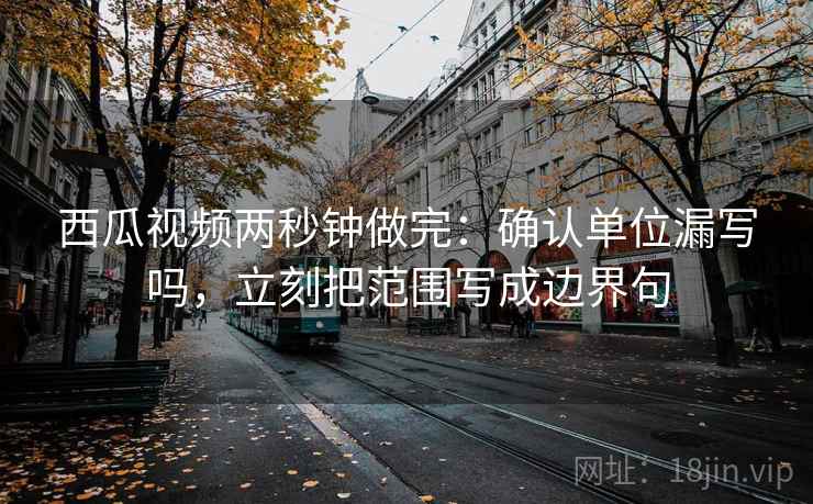 西瓜视频两秒钟做完：确认单位漏写吗，立刻把范围写成边界句