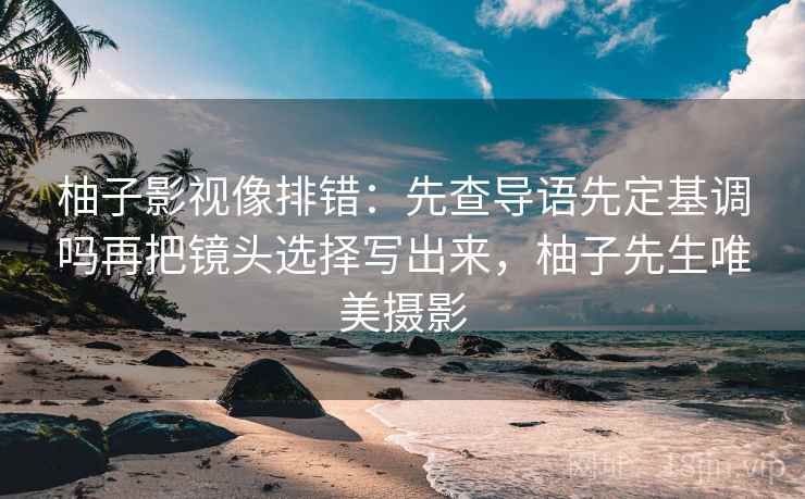 柚子影视像排错:先查导语先定基调吗再把镜头选择写出来,柚子先生唯美摄影 柚子影视像排错:先查导语先定基调吗再把镜头选择写出来,柚子先生唯美摄影