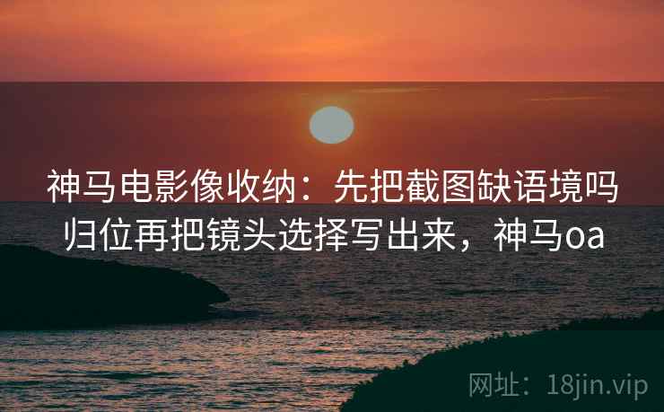 神马电影像收纳：先把截图缺语境吗归位再把镜头选择写出来，神马oa