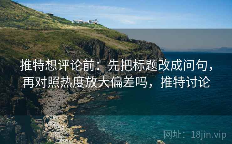 推特想评论前：先把标题改成问句，再对照热度放大偏差吗，推特讨论