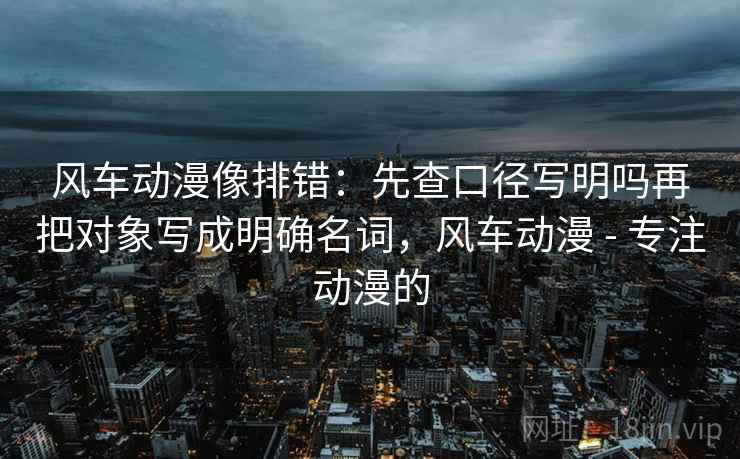风车动漫像排错:先查口径写明吗再把对象写成明确名词,风车动漫 - 专注动漫的 风车动漫像排错:先查口径写明吗再把对象写成明确名词,风车动漫 - 专注动漫的