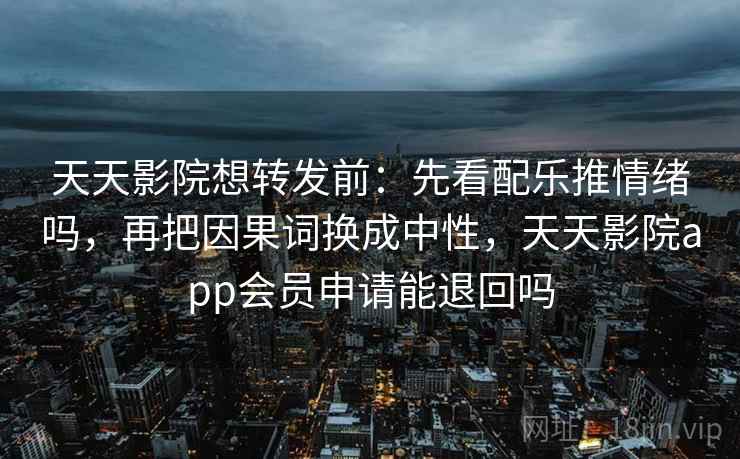 天天影院想转发前：先看配乐推情绪吗，再把因果词换成中性，天天影院app会员申请能退回吗