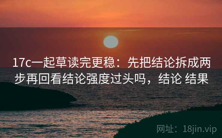 17c一起草读完更稳：先把结论拆成两步再回看结论强度过头吗，结论 结果