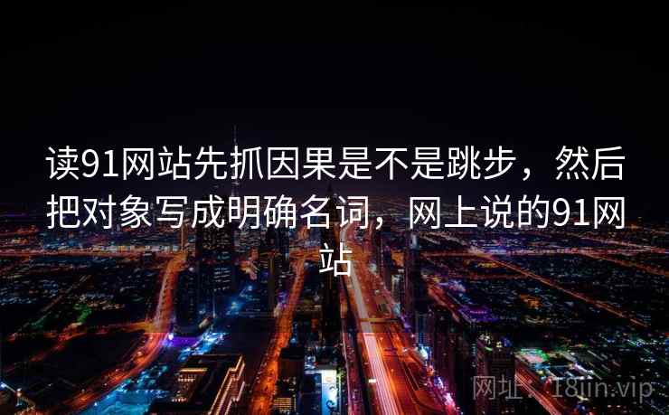 读91网站先抓因果是不是跳步，然后把对象写成明确名词，网上说的91网站