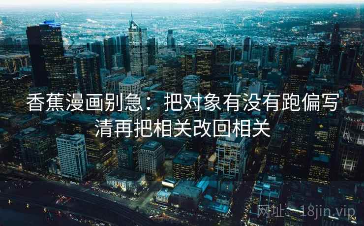 香蕉漫画别急:把对象有没有跑偏写清再把相关改回相关 香蕉漫画别急:把对象有没有跑偏写清再把相关改回相关