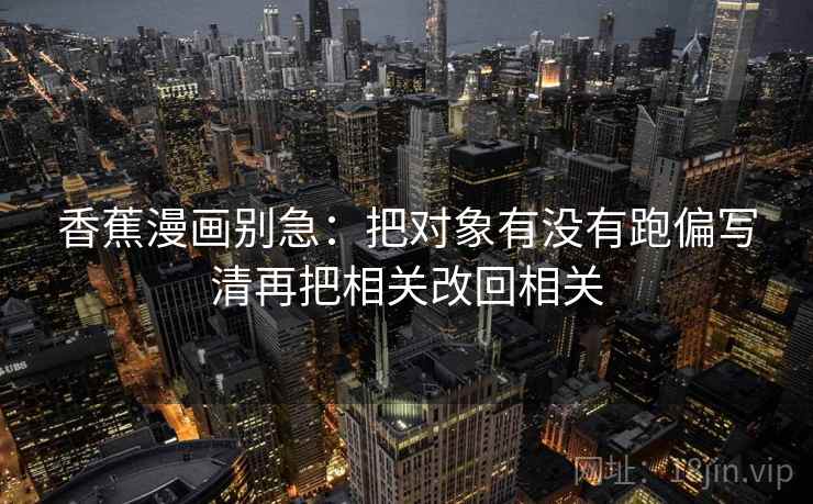 香蕉漫画别急:把对象有没有跑偏写清再把相关改回相关 香蕉漫画别急:把对象有没有跑偏写清再把相关改回相关