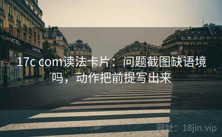 17c com读法卡片：问题截图缺语境吗，动作把前提写出来