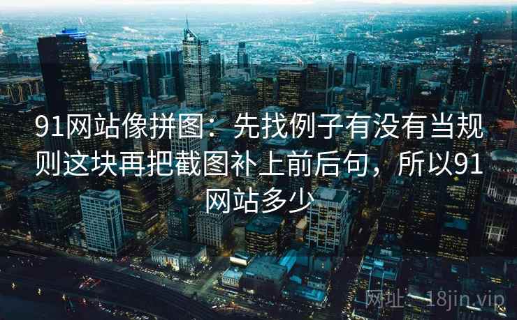 91网站像拼图：先找例子有没有当规则这块再把截图补上前后句，所以91网站多少