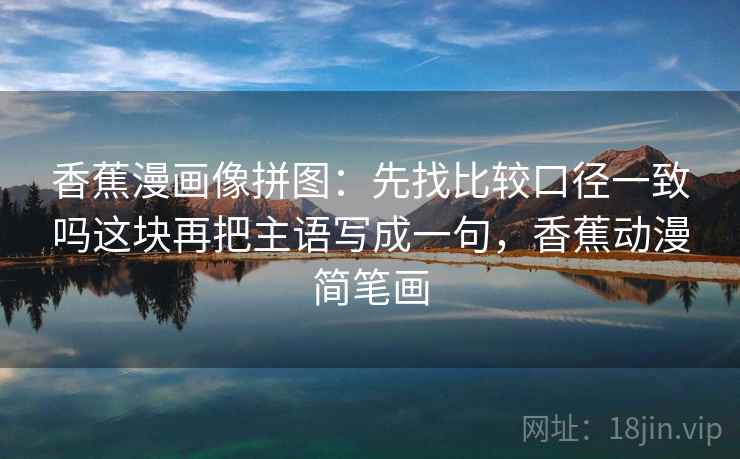 香蕉漫画像拼图:先找比较口径一致吗这块再把主语写成一句,香蕉动漫简笔画 香蕉漫画像拼图:先找比较口径一致吗这块再把主语写成一句,香蕉动漫简笔画