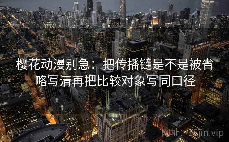樱花动漫别急：把传播链是不是被省略写清再把比较对象写同口径