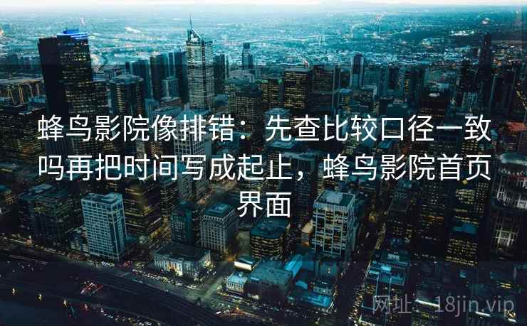 蜂鸟影院像排错:先查比较口径一致吗再把时间写成起止,蜂鸟影院首页界面 蜂鸟影院像排错:先查比较口径一致吗再把时间写成起止,蜂鸟影院首页界面