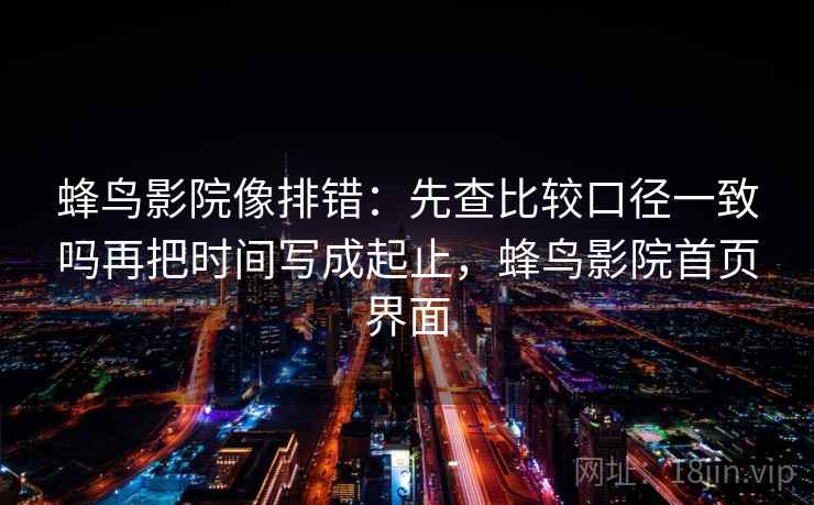 蜂鸟影院像排错：先查比较口径一致吗再把时间写成起止，蜂鸟影院首页界面