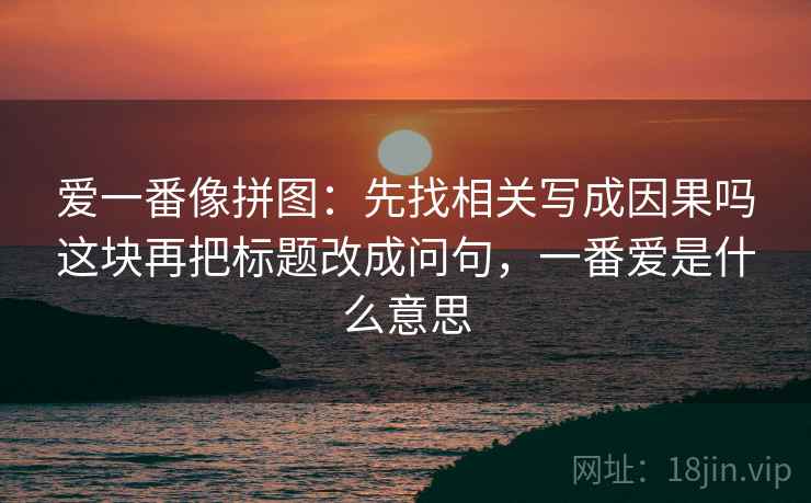 爱一番像拼图:先找相关写成因果吗这块再把标题改成问句,一番爱是什么意思 爱一番像拼图:先找相关写成因果吗这块再把标题改成问句,一番爱是什么意思