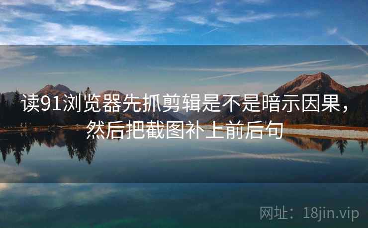 读91浏览器先抓剪辑是不是暗示因果,然后把截图补上前后句 读91浏览器先抓剪辑是不是暗示因果,然后把截图补上前后句