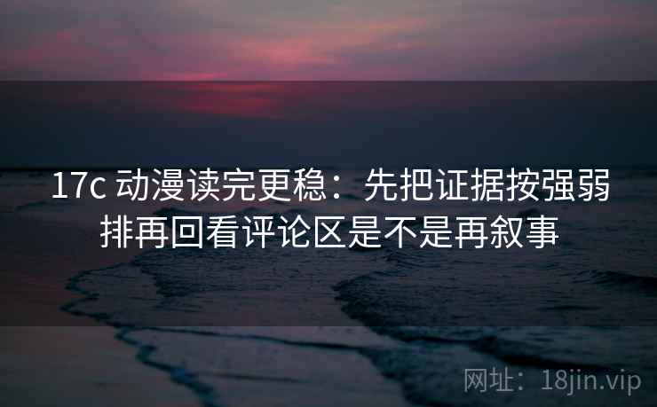 17c 动漫读完更稳：先把证据按强弱排再回看评论区是不是再叙事