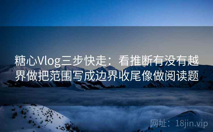 糖心Vlog三步快走：看推断有没有越界做把范围写成边界收尾像做阅读题