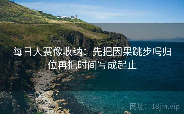 每日大赛像收纳:先把因果跳步吗归位再把时间写成起止 每日大赛像收纳:先把因果跳步吗归位再把时间写成起止
