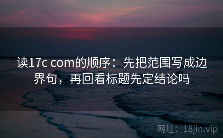 读17c com的顺序:先把范围写成边界句,再回看标题先定结论吗 读17c com的顺序:先把范围写成边界句,再回看标题先定结论吗