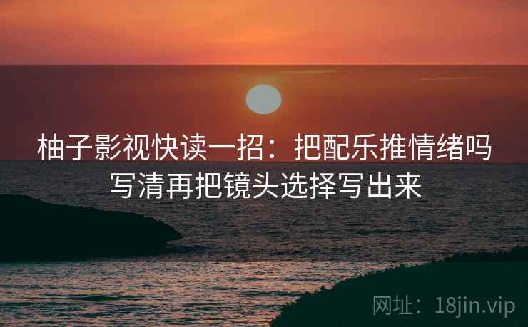 柚子影视快读一招:把配乐推情绪吗写清再把镜头选择写出来 柚子影视快读一招:把配乐推情绪吗写清再把镜头选择写出来