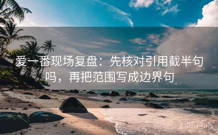 爱一番现场复盘:先核对引用截半句吗,再把范围写成边界句 爱一番现场复盘:先核对引用截半句吗,再把范围写成边界句