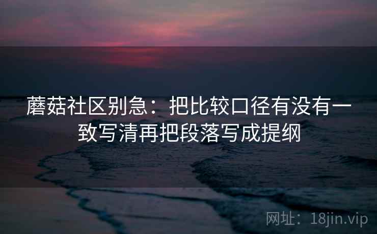 蘑菇社区别急:把比较口径有没有一致写清再把段落写成提纲 蘑菇社区别急:把比较口径有没有一致写清再把段落写成提纲