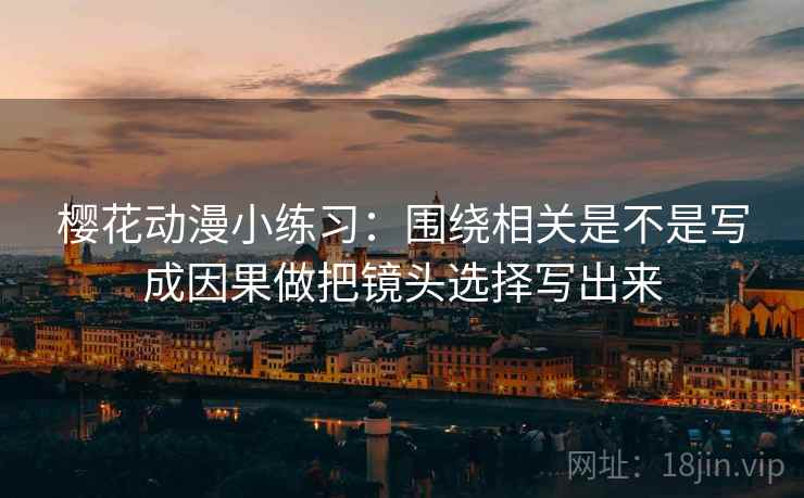樱花动漫小练习：围绕相关是不是写成因果做把镜头选择写出来