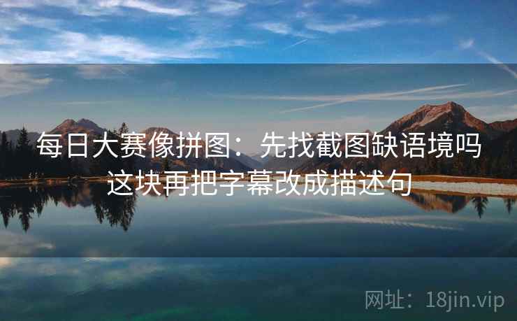 每日大赛像拼图:先找截图缺语境吗这块再把字幕改成描述句 每日大赛像拼图:先找截图缺语境吗这块再把字幕改成描述句