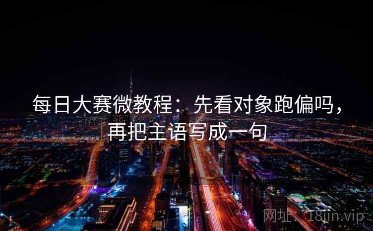 每日大赛微教程:先看对象跑偏吗,再把主语写成一句 每日大赛微教程:先看对象跑偏吗,再把主语写成一句