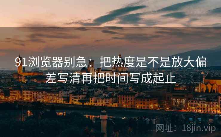 91浏览器别急：把热度是不是放大偏差写清再把时间写成起止