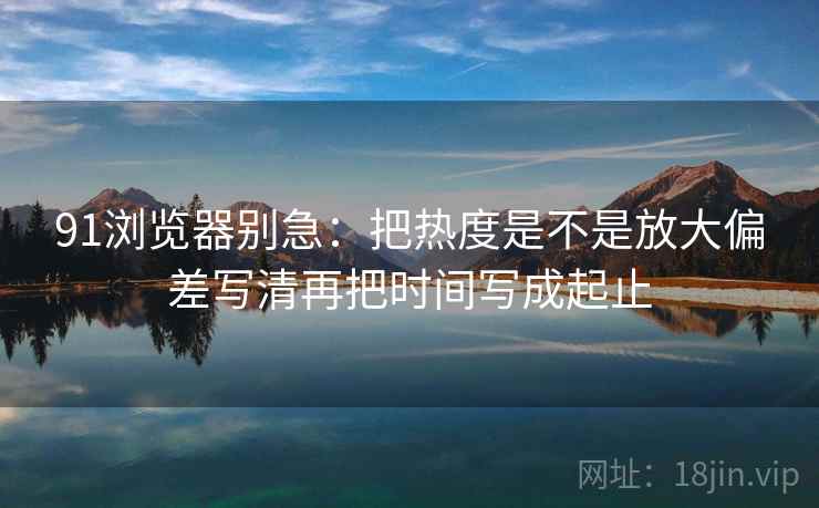 91浏览器别急:把热度是不是放大偏差写清再把时间写成起止 91浏览器别急:把热度是不是放大偏差写清再把时间写成起止