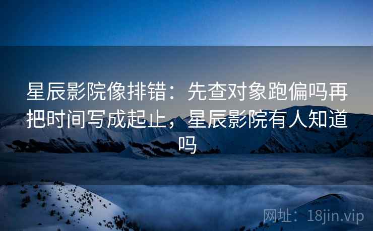 星辰影院像排错：先查对象跑偏吗再把时间写成起止，星辰影院有人知道吗