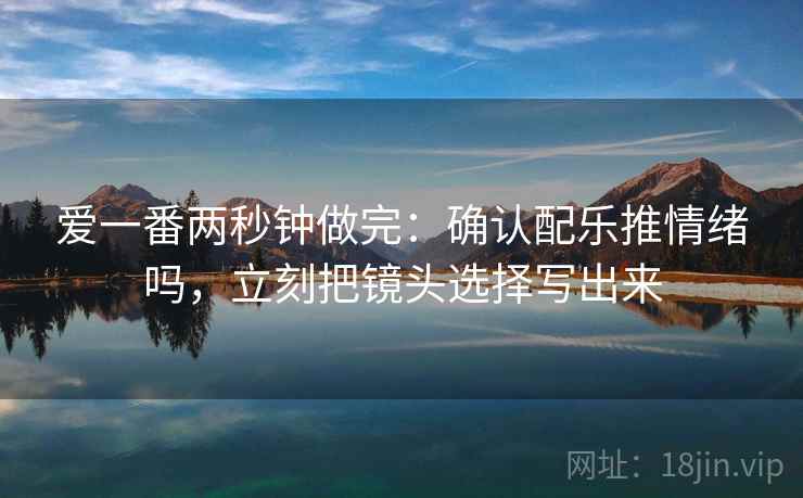 爱一番两秒钟做完:确认配乐推情绪吗,立刻把镜头选择写出来 爱一番两秒钟做完:确认配乐推情绪吗,立刻把镜头选择写出来